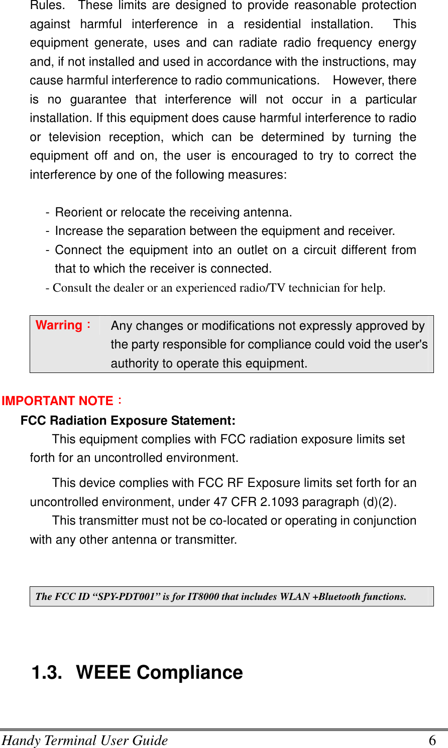 Handy Terminal User Guide      6 Rules.    These limits are  designed to  provide reasonable  protection against  harmful  interference  in  a  residential  installation.    This equipment  generate,  uses  and  can  radiate  radio  frequency  energy and, if not installed and used in accordance with the instructions, may cause harmful interference to radio communications.    However, there is  no  guarantee  that  interference  will  not  occur  in  a  particular installation. If this equipment does cause harmful interference to radio or  television  reception,  which  can  be  determined  by  turning  the equipment  off  and  on,  the  user  is  encouraged  to  try  to  correct  the interference by one of the following measures:  - Reorient or relocate the receiving antenna. - Increase the separation between the equipment and receiver. - Connect the equipment into an outlet on a circuit different from that to which the receiver is connected. - Consult the dealer or an experienced radio/TV technician for help.  Warring：：：： Any changes or modifications not expressly approved by the party responsible for compliance could void the user&apos;s authority to operate this equipment.  IMPORTANT NOTE：：：： FCC Radiation Exposure Statement: This equipment complies with FCC radiation exposure limits set forth for an uncontrolled environment.   This device complies with FCC RF Exposure limits set forth for an uncontrolled environment, under 47 CFR 2.1093 paragraph (d)(2). This transmitter must not be co-located or operating in conjunction with any other antenna or transmitter.   The FCC ID “SPY-PDT001” is for IT8000 that includes WLAN +Bluetooth functions.   1.3.  WEEE Compliance  