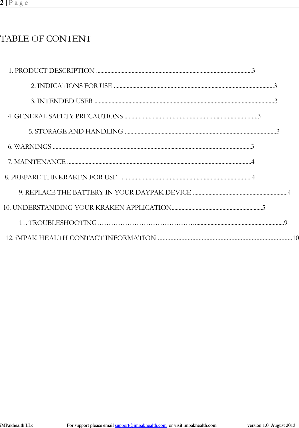 2 | Page  iMPakhealth LLc                            For support please email support@impakhealth.com  or visit impakhealth.com                          version 1.0  August 2013   TABLE OF CONTENT                                 1. PRODUCT DESCRIPTION ..............................................................................................................3                                2. INDICATIONS FOR USE .................................................................................................................3                                3. INTENDED USER ...............................................................................................................................3                                4. GENERAL SAFETY PRECAUTIONS ..............................................................................................3                                5. STORAGE AND HANDLING ...........................................................................................................3                                6. WARNINGS ............................................................................................................................................3                                7. MAINTENANCE ..................................................................................................................................4                              8. PREPARE THE KRAKEN FOR USE &hellip;.........................................................................................4                                 9. REPLACE THE BATTERY IN YOUR DAYPAK DEVICE ...................................................................4                             10. UNDERSTANDING YOUR KRAKEN APPLICATION................................................................5                               11. TROUBLESHOOTING&hellip;&hellip;&hellip;&hellip;&hellip;&hellip;&hellip;&hellip;&hellip;&hellip;&hellip;&hellip;&hellip;&hellip;...............................................................9    12. iMPAK HEALTH CONTACT INFORMATION ......................................................................................10                        