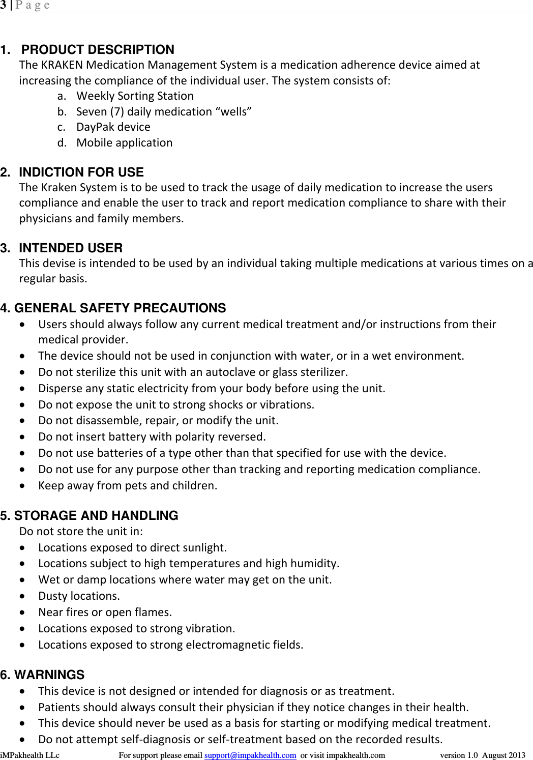 3 | Page  iMPakhealth LLc                            For support please email support@impakhealth.com  or visit impakhealth.com                          version 1.0  August 2013   1.   PRODUCT DESCRIPTION TheKRAKENMedicationManagementSystemisamedicationadherencedeviceaimedatincreasingthecomplianceoftheindividualuser.Thesystemconsistsof:a. WeeklySortingStationb. Seven(7)dailymedication&ldquo;wells&rdquo;c. DayPakdeviced. Mobileapplication 2.  INDICTION FOR USE TheKrakenSystemistobeusedtotracktheusageofdailymedicationtoincreasetheuserscomplianceandenabletheusertotrackandreportmedicationcompliancetosharewiththeirphysiciansandfamilymembers. 3. INTENDED USER    Thisdeviseisintendedtobeusedbyanindividualtakingmultiplemedicationsatvarioustimesonaregularbasis. 4. GENERAL SAFETY PRECAUTIONS  Usersshouldalwaysfollowanycurrentmedicaltreatmentand/orinstructionsfromtheirmedicalprovider. Thedeviceshouldnotbeusedinconjunctionwithwater,orinawetenvironment. Donotsterilizethisunitwithanautoclaveorglasssterilizer. Disperseanystaticelectricityfromyourbodybeforeusingtheunit. Donotexposetheunittostrongshocksorvibrations. Donotdisassemble,repair,ormodifytheunit. Donotinsertbatterywithpolarityreversed. Donotusebatteriesofatypeotherthanthatspecifiedforusewiththedevice. Donotuseforanypurposeotherthantrackingandreportingmedicationcompliance. Keepawayfrompetsandchildren.5. STORAGE AND HANDLING Donotstoretheunitin: Locationsexposedtodirectsunlight. Locationssubjecttohightemperaturesandhighhumidity. Wetordamplocationswherewatermaygetontheunit. Dustylocations. Nearfiresoropenflames. Locationsexposedtostrongvibration. Locationsexposedtostrongelectromagneticfields.6. WARNINGS  Thisdeviceisnotdesignedorintendedfordiagnosisorastreatment. Patientsshouldalwaysconsulttheirphysicianiftheynoticechangesintheirhealth. Thisdeviceshouldneverbeusedasabasisforstartingormodifyingmedicaltreatment. Donotattemptself‐diagnosisorself‐treatmentbasedontherecordedresults.