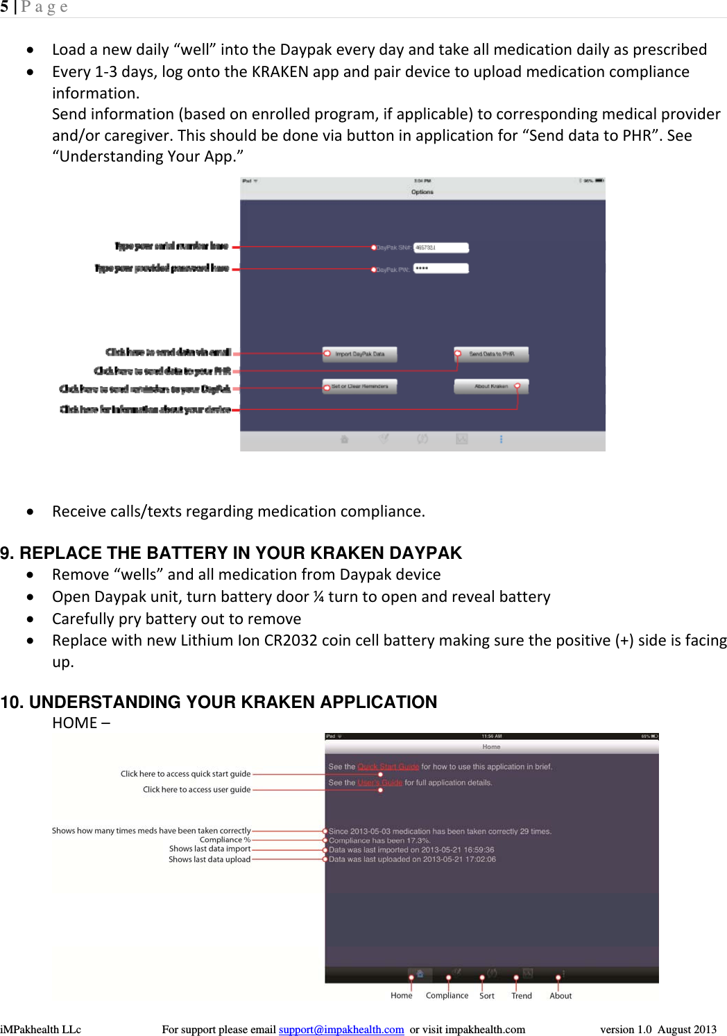 5 | Page  iMPakhealth LLc                            For support please email support@impakhealth.com  or visit impakhealth.com                          version 1.0  August 2013   Loadanewdaily&ldquo;well&rdquo;intotheDaypakeverydayandtakeallmedicationdailyasprescribed Every1‐3days,logontotheKRAKENappandpairdevicetouploadmedicationcomplianceinformation.Sendinformation(basedonenrolledprogram,ifapplicable)tocorrespondingmedicalproviderand/orcaregiver.Thisshouldbedoneviabuttoninapplicationfor&ldquo;SenddatatoPHR&rdquo;.See&ldquo;UnderstandingYourApp.&rdquo; Receivecalls/textsregardingmedicationcompliance.9. REPLACE THE BATTERY IN YOUR KRAKEN DAYPAK  Remove&ldquo;wells&rdquo;andallmedicationfromDaypakdevice OpenDaypakunit,turnbatterydoor&frac14;turntoopenandrevealbattery Carefullyprybatteryouttoremove ReplacewithnewLithiumIonCR2032coincellbatterymakingsurethepositive(+)sideisfacingup.   10. UNDERSTANDING YOUR KRAKEN APPLICATION  HOME&ndash; 