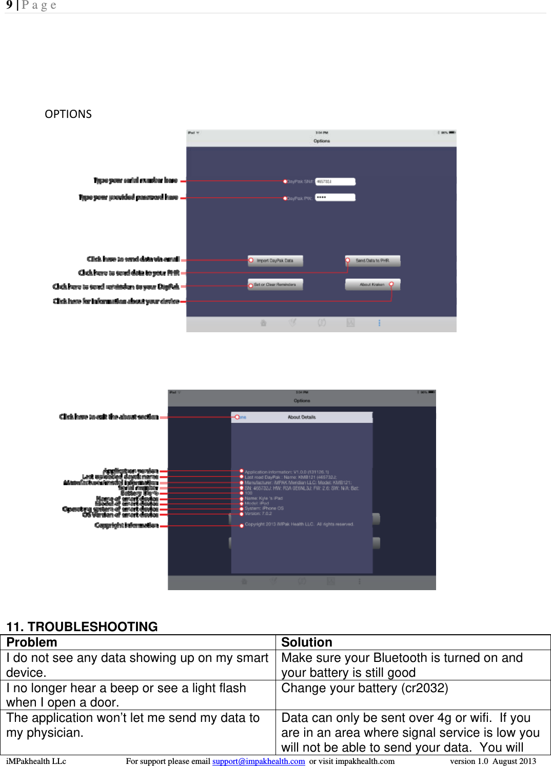 9 | Page  iMPakhealth LLc                            For support please email support@impakhealth.com  or visit impakhealth.com                          version 1.0  August 2013  OPTIONS   11. TROUBLESHOOTING Problem Solution I do not see any data showing up on my smart device.  Make sure your Bluetooth is turned on and your battery is still good I no longer hear a beep or see a light flash when I open a door.  Change your battery (cr2032) The application won&rsquo;t let me send my data to my physician.  Data can only be sent over 4g or wifi.  If you are in an area where signal service is low you will not be able to send your data.  You will 