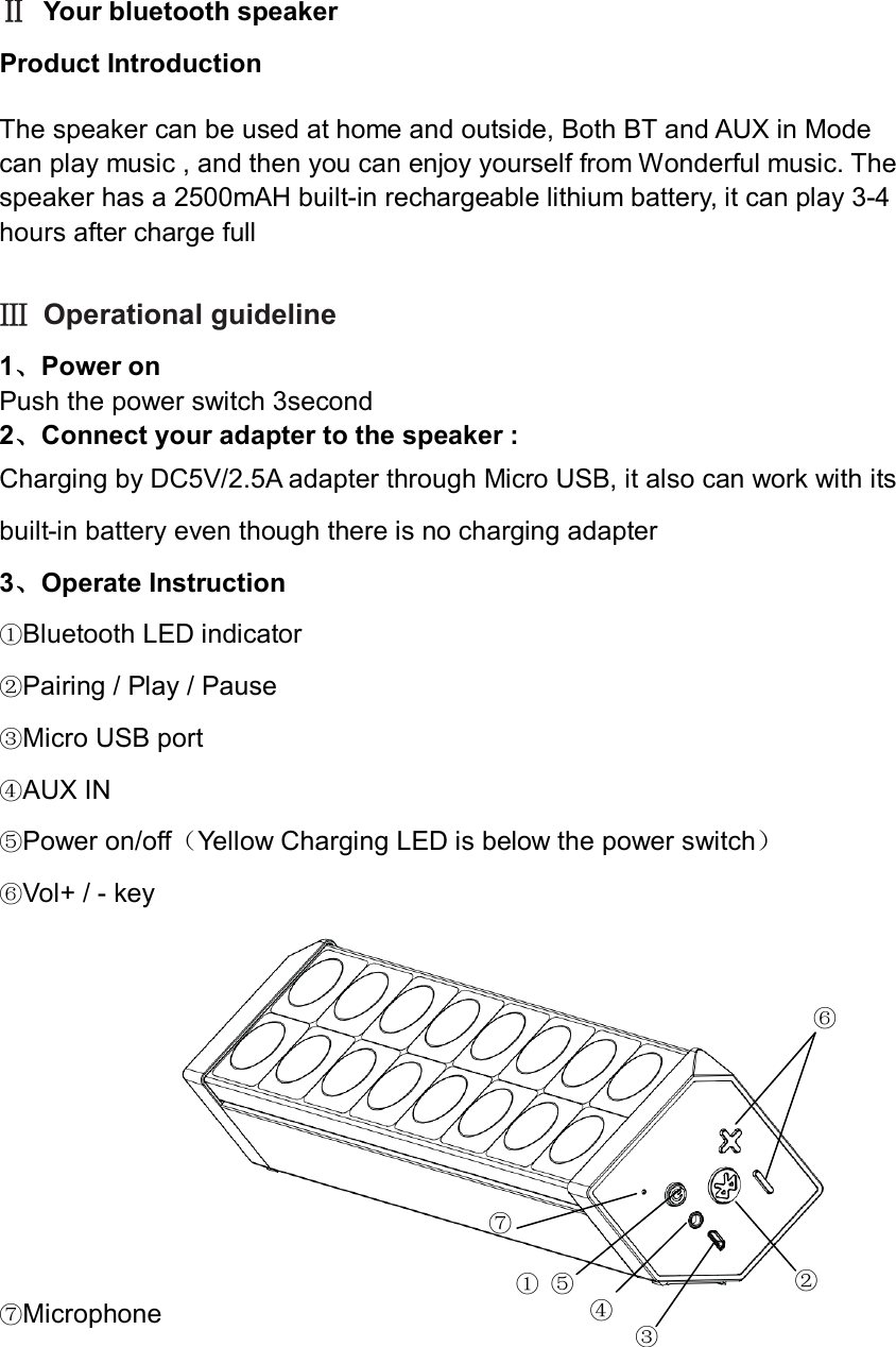  Ⅱ Your bluetooth speaker Product Introduction The speaker can be used at home and outside, Both BT and AUX in Mode   can play music , and then you can enjoy yourself from Wonderful music. The speaker has a 2500mAH built-in rechargeable lithium battery, it can play 3-4 hours after charge full   Ⅲ Operational guideline   1、Power on Push the power switch 3second   2、Connect your adapter to the speaker : Charging by DC5V/2.5A adapter through Micro USB, it also can work with its built-in battery even though there is no charging adapter 3、Operate Instruction                                               ①Bluetooth LED indicator   ②Pairing / Play / Pause ③Micro USB port   ④AUX IN   ⑤Power on/off（Yellow Charging LED is below the power switch） ⑥Vol+ / - key   ⑦Microphone     ① ⑤ ⑥ ② ④  ⑦ ③ 