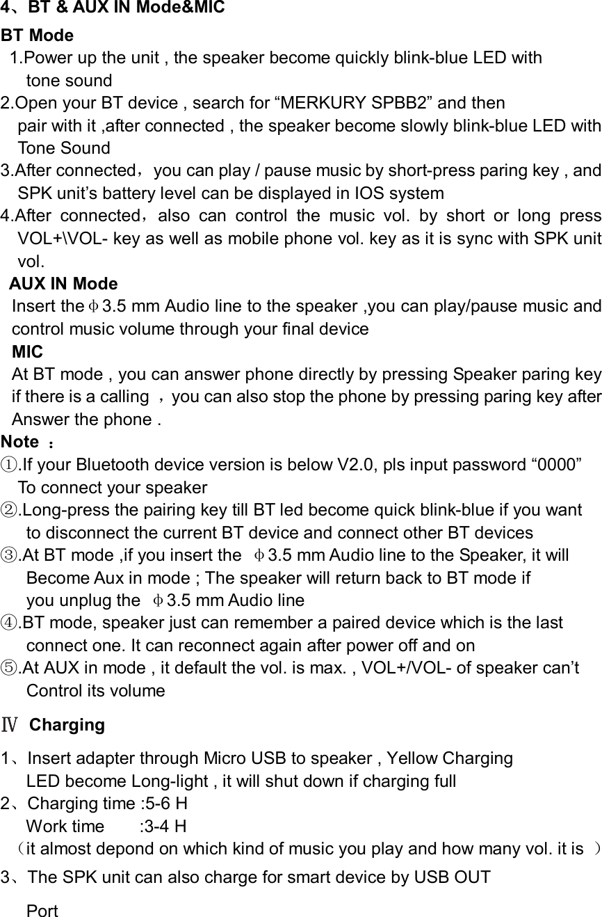 4、BT &amp; AUX IN Mode&amp;MIC BT Mode   1.Power up the unit , the speaker become quickly blink-blue LED with   tone sound   2.Open your BT device , search for “MERKURY SPBB2” and then   pair with it ,after connected , the speaker become slowly blink-blue LED with   Tone Sound   3.After connected，you can play / pause music by short-press paring key , and       SPK unit’s battery level can be displayed in IOS system   4.After  connected，also  can  control  the  music  vol.  by  short  or  long  press VOL+\VOL- key as well as mobile phone vol. key as it is sync with SPK unit vol.   AUX IN Mode   Insert theφ3.5 mm Audio line to the speaker ,you can play/pause music and control music volume through your final device   MIC At BT mode , you can answer phone directly by pressing Speaker paring key if there is a calling  ，you can also stop the phone by pressing paring key after Answer the phone . Note  ： ①.If your Bluetooth device version is below V2.0, pls input password “0000”   To connect your speaker   ②.Long-press the pairing key till BT led become quick blink-blue if you want   to disconnect the current BT device and connect other BT devices   ③.At BT mode ,if you insert the  φ3.5 mm Audio line to the Speaker, it will   Become Aux in mode ; The speaker will return back to BT mode if   you unplug the  φ3.5 mm Audio line ④.BT mode, speaker just can remember a paired device which is the last   connect one. It can reconnect again after power off and on   ⑤.At AUX in mode , it default the vol. is max. , VOL+/VOL- of speaker can’t   Control its volume       Ⅳ Charging   1、Insert adapter through Micro USB to speaker , Yellow Charging   LED become Long-light , it will shut down if charging full   2、Charging time :5-6 H             Work time        :3-4 H   （it almost depond on which kind of music you play and how many vol. it is  ）   3、The SPK unit can also charge for smart device by USB OUT       Port   