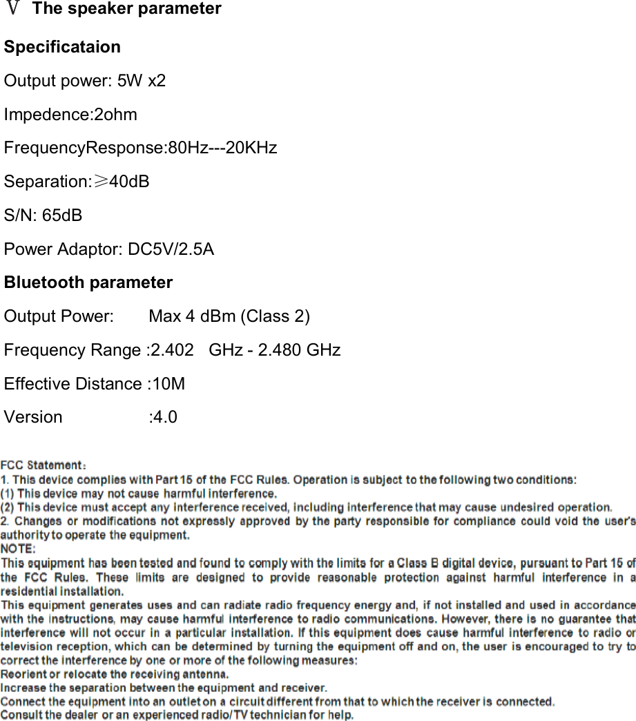 Ⅴ The speaker parameter   Specificataion Output power: 5W x2                                              Impedence:2ohm                                             FrequencyResponse:80Hz---20KHz                                       Separation:≥40dB                               S/N: 65dB     Power Adaptor: DC5V/2.5A   Bluetooth parameter   Output Power:        Max 4 dBm (Class 2) Frequency Range :2.4020 GHz - 2.480 GHz   Effective Distance :10M   Version                    :4.0   