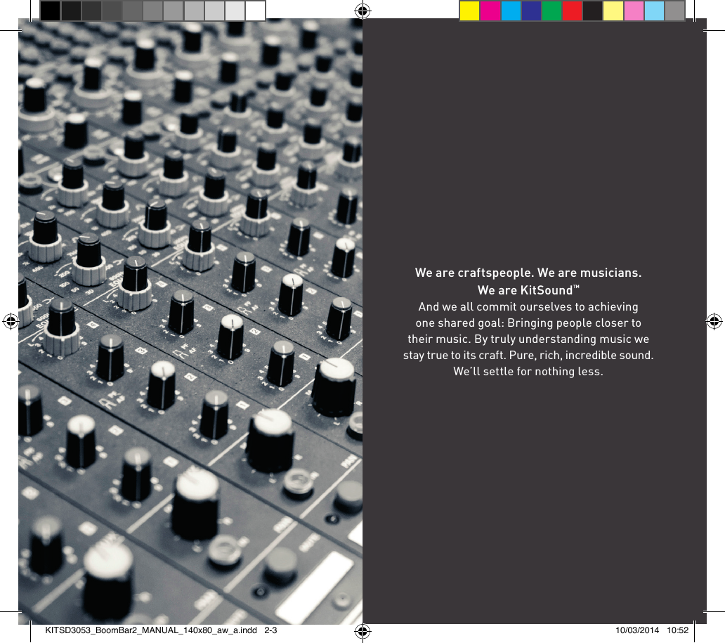 We are craftspeople. We are musicians.  We are KitSound™And we all commit ourselves to achieving  one shared goal: Bringing people closer to  their music. By truly understanding music we stay true to its craft. Pure, rich, incredible sound.  We’ll settle for nothing less.KITSD3053_BoomBar2_MANUAL_140x80_aw_a.indd   2-3 10/03/2014   10:52