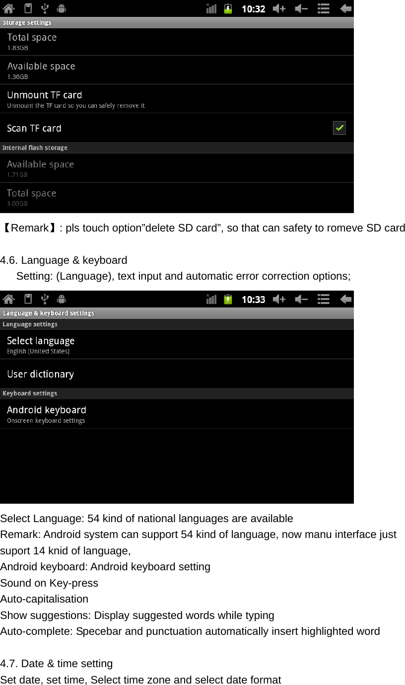  【Remark】: pls touch option&rdquo;delete SD card&rdquo;, so that can safety to romeve SD card  4.6. Language &amp; keyboard         Setting: (Language), text input and automatic error correction options;  Select Language: 54 kind of national languages are available Remark: Android system can support 54 kind of language, now manu interface just suport 14 knid of language, Android keyboard: Android keyboard setting Sound on Key-press Auto-capitalisation Show suggestions: Display suggested words while typing Auto-complete: Specebar and punctuation automatically insert highlighted word  4.7. Date &amp; time setting Set date, set time, Select time zone and select date format  
