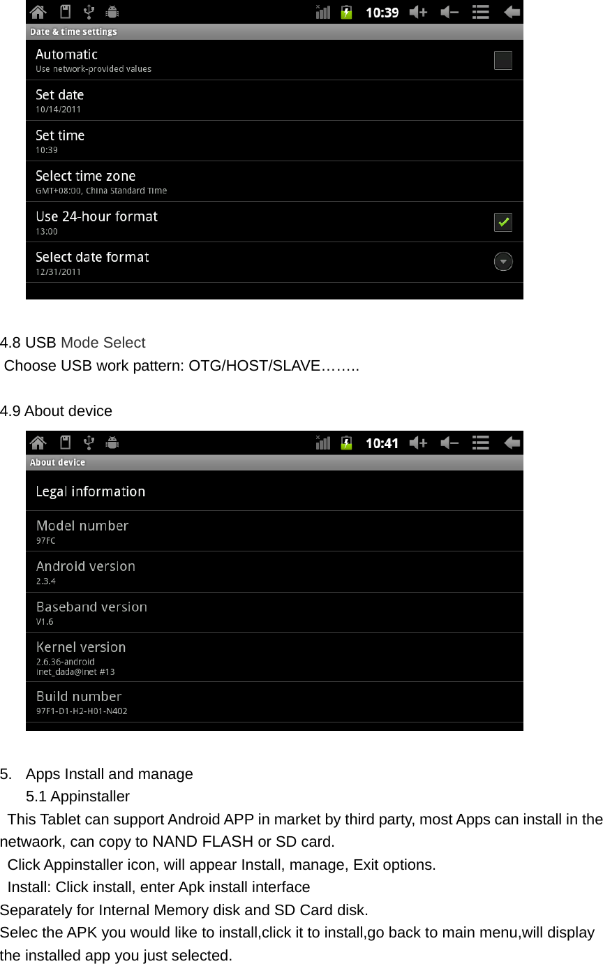  4.8 USB Mode Select  Choose USB work pattern: OTG/HOST/SLAVE&hellip;&hellip;..  4.9 About device   5.  Apps Install and manage 5.1 Appinstaller   This Tablet can support Android APP in market by third party, most Apps can install in the netwaork, can copy to NAND FLASH or SD card.   Click Appinstaller icon, will appear Install, manage, Exit options.   Install: Click install, enter Apk install interface Separately for Internal Memory disk and SD Card disk. Selec the APK you would like to install,click it to install,go back to main menu,will display the installed app you just selected.  