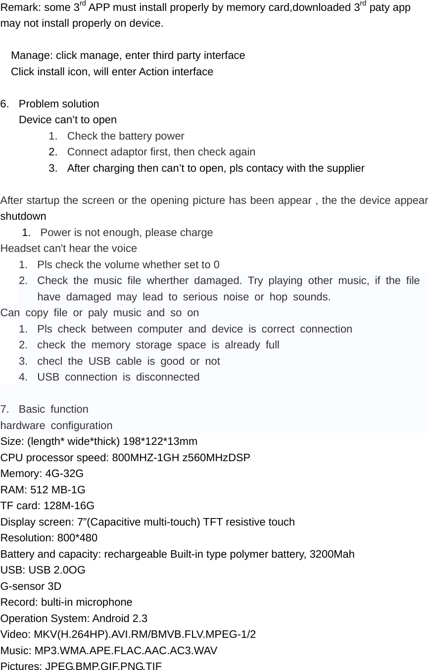 Remark: some 3rd APP must install properly by memory card,downloaded 3rd paty app may not install properly on device.  Manage: click manage, enter third party interface Click install icon, will enter Action interface  6. Problem solution Device can&rsquo;t to open 1.  Check the battery power 2.  Connect adaptor first, then check again 3.  After charging then can&rsquo;t to open, pls contacy with the supplier  After startup the screen or the opening picture has been appear , the the device appear shutdown 1.  Power is not enough, please charge Headset can't hear the voice 1.  Pls check the volume whether set to 0 2.  Check the music file wherther damaged. Try playing other music, if the file have damaged may lead to serious noise or hop sounds. Can copy file or paly music and so on 1.  Pls check between computer and device is correct connection 2.  check the memory storage space is already full 3.  checl the USB cable is good or not 4.  USB connection is disconnected  7. Basic function hardware configuration Size: (length* wide*thick) 198*122*13mm CPU processor speed: 800MHZ-1GH z560MHzDSP Memory: 4G-32G RAM: 512 MB-1G TF card: 128M-16G Display screen: 7&rdquo;(Capacitive multi-touch) TFT resistive touch Resolution: 800*480 Battery and capacity: rechargeable Built-in type polymer battery, 3200Mah USB: USB 2.0OG G-sensor 3D Record: bulti-in microphone Operation System: Android 2.3 Video: MKV(H.264HP).AVI.RM/BMVB.FLV.MPEG-1/2 Music: MP3.WMA.APE.FLAC.AAC.AC3.WAV Pictures: JPEG.BMP.GIF.PNG.TIF  