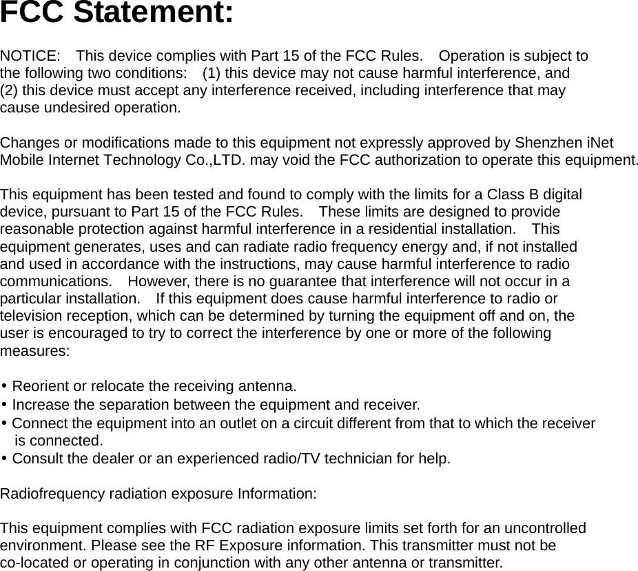 FCC Statement:  NOTICE:    This device complies with Part 15 of the FCC Rules.    Operation is subject to the following two conditions:    (1) this device may not cause harmful interference, and     (2) this device must accept any interference received, including interference that may cause undesired operation.      Changes or modifications made to this equipment not expressly approved by Shenzhen iNet Mobile Internet Technology Co.,LTD. may void the FCC authorization to operate this equipment.        This equipment has been tested and found to comply with the limits for a Class B digital device, pursuant to Part 15 of the FCC Rules.    These limits are designed to provide reasonable protection against harmful interference in a residential installation.    This equipment generates, uses and can radiate radio frequency energy and, if not installed and used in accordance with the instructions, may cause harmful interference to radio communications.  However, there is no guarantee that interference will not occur in a particular installation.    If this equipment does cause harmful interference to radio or television reception, which can be determined by turning the equipment off and on, the user is encouraged to try to correct the interference by one or more of the following measures:    &bull; Reorient or relocate the receiving antenna.     &bull; Increase the separation between the equipment and receiver.     &bull; Connect the equipment into an outlet on a circuit different from that to which the receiver is connected.   &bull; Consult the dealer or an experienced radio/TV technician for help.  Radiofrequency radiation exposure Information:      This equipment complies with FCC radiation exposure limits set forth for an uncontrolled environment. Please see the RF Exposure information. This transmitter must not be co-located or operating in conjunction with any other antenna or transmitter.   