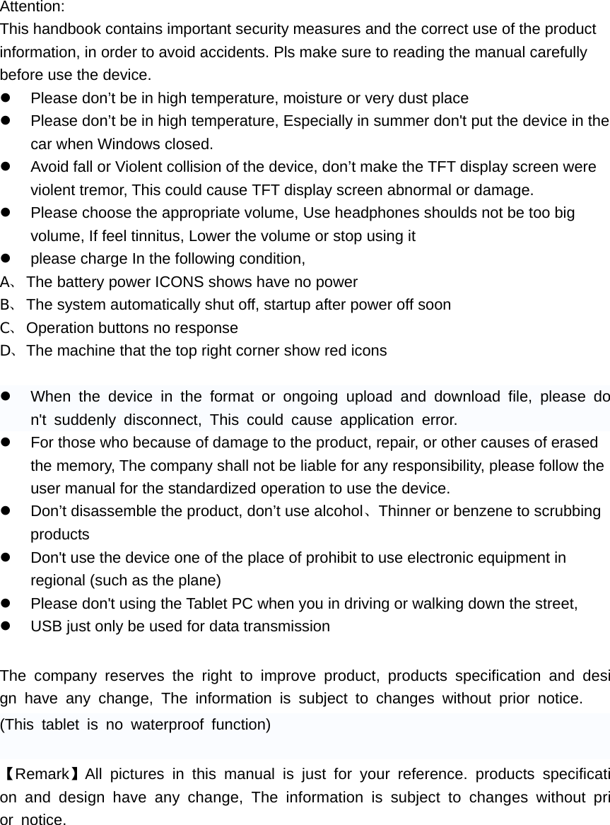 Attention: This handbook contains important security measures and the correct use of the product information, in order to avoid accidents. Pls make sure to reading the manual carefully before use the device. z  Please don&rsquo;t be in high temperature, moisture or very dust place z  Please don&rsquo;t be in high temperature, Especially in summer don't put the device in the car when Windows closed. z  Avoid fall or Violent collision of the device, don&rsquo;t make the TFT display screen were violent tremor, This could cause TFT display screen abnormal or damage. z  Please choose the appropriate volume, Use headphones shoulds not be too big volume, If feel tinnitus, Lower the volume or stop using it z  please charge In the following condition, A、 The battery power ICONS shows have no power B、 The system automatically shut off, startup after power off soon C、 Operation buttons no response D、 The machine that the top right corner show red icons  z  When the device in the format or ongoing upload and download file, please don't suddenly disconnect, This could cause application error. z  For those who because of damage to the product, repair, or other causes of erased the memory, The company shall not be liable for any responsibility, please follow the user manual for the standardized operation to use the device. z  Don&rsquo;t disassemble the product, don&rsquo;t use alcohol、Thinner or benzene to scrubbing products z  Don't use the device one of the place of prohibit to use electronic equipment in regional (such as the plane) z  Please don't using the Tablet PC when you in driving or walking down the street, z  USB just only be used for data transmission  The company reserves the right to improve product, products specification and design have any change, The information is subject to changes without prior notice. (This tablet is no waterproof function)  【Remark】All pictures in this manual is just for your reference. products specification and design have any change, The information is subject to changes without prior notice.        