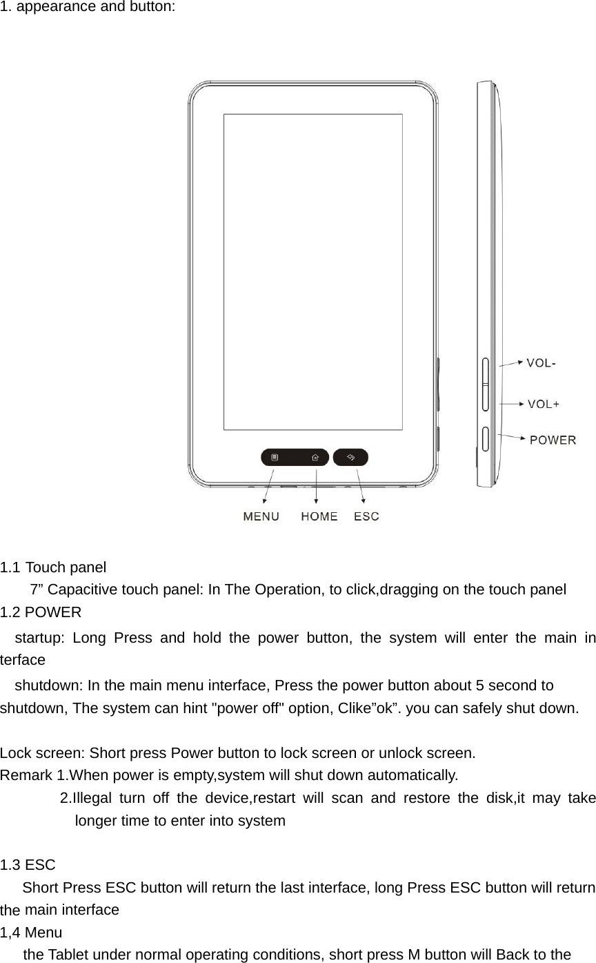  1. appearance and button:                          1.1 Touch panel 7&rdquo; Capacitive touch panel: In The Operation, to click,dragging on the touch panel 1.2 POWER   startup: Long Press and hold the power button, the system will enter the main interface   shutdown: In the main menu interface, Press the power button about 5 second to shutdown, The system can hint "power off" option, Clike&rdquo;ok&rdquo;. you can safely shut down.  Lock screen: Short press Power button to lock screen or unlock screen. Remark 1.When power is empty,system will shut down automatically. 2.Illegal turn off the device,restart will scan and restore the disk,it may take longer time to enter into system  1.3 ESC       Short Press ESC button will return the last interface, long Press ESC button will return the main interface 1,4 Menu the Tablet under normal operating conditions, short press M button will Back to the 
