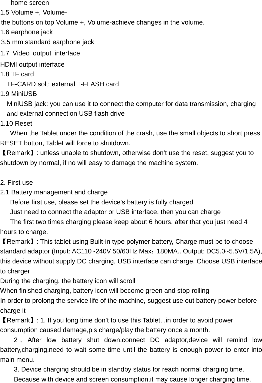 home screen 1.5 Volume +, Volume- the buttons on top Volume +, Volume-achieve changes in the volume. 1.6 earphone jack 3.5 mm standard earphone jack 1.7 Video output interface  HDMI output interface 1.8 TF card     TF-CARD solt: external T-FLASH card 1.9 MiniUSB     MiniUSB jack: you can use it to connect the computer for data transmission, charging and external connection USB flash drive1.10 Reset      When the Tablet under the condition of the crash, use the small objects to short press RESET button, Tablet will force to shutdown. 【Remark】: unless unable to shutdown, otherwise don&rsquo;t use the reset, suggest you to shutdown by normal, if no will easy to damage the machine system.  2. First use 2.1 Battery management and charge       Before first use, please set the device's battery is fully charged       Just need to connect the adaptor or USB interface, then you can charge       The first two times charging please keep about 6 hours, after that you just need 4 hours to charge. 【Remark】: This tablet using Built-in type polymer battery, Charge must be to choose standard adaptor (Input: AC110~240V 50/60Hz Max：180MA.. Output: DC5.0~5.5V/1.5A), this device without supply DC charging, USB interface can charge, Choose USB interface to charger During the charging, the battery icon will scroll When finished charging, battery icon will become green and stop rolling In order to prolong the service life of the machine, suggest use out battery power before charge it 【Remark】: 1. If you long time don&rsquo;t to use this Tablet, ,in order to avoid power consumption caused damage,pls charge/play the battery once a month. 2、After low battery shut down,connect DC adaptor,device will remind low battery,charging,need to wait some time until the battery is enough power to enter into main menu. 3. Device charging should be in standby status for reach normal charging time. Because with device and screen consumption,it may cause longer charging time.      