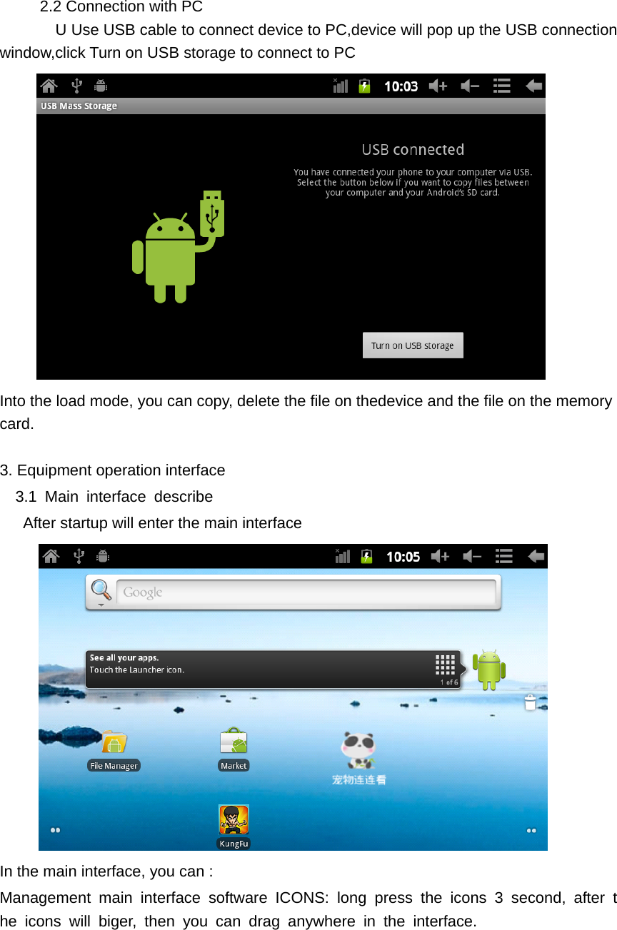    2.2 Connection with PC       U Use USB cable to connect device to PC,device will pop up the USB connection window,click Turn on USB storage to connect to PC    Into the load mode, you can copy, delete the file on thedevice and the file on the memory card.  3. Equipment operation interface   3.1 Main interface describe       After startup will enter the main interface        In the main interface, you can :   Management main interface software ICONS: long press the icons 3 second, after the icons will biger, then you can drag anywhere in the interface. 