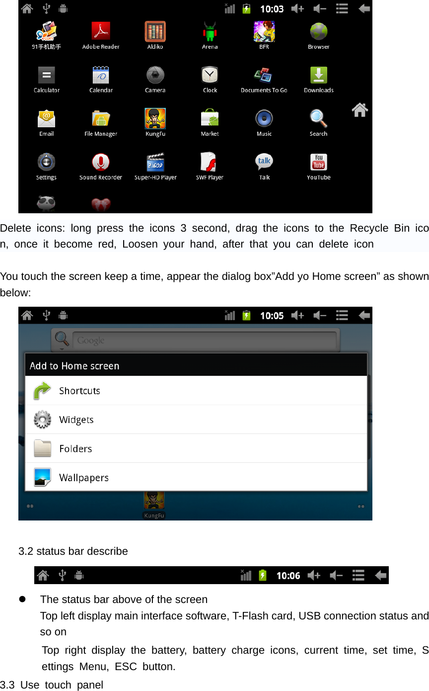  Delete icons: long press the icons 3 second, drag the icons to the Recycle Bin icon, once it become red, Loosen your hand, after that you can delete icon  You touch the screen keep a time, appear the dialog box&rdquo;Add yo Home screen&rdquo; as shown below:   3.2 status bar describe      z  The status bar above of the screen Top left display main interface software, T-Flash card, USB connection status and so on Top right display the battery, battery charge icons, current time, set time, Settings Menu, ESC button. 3.3 Use touch panel      