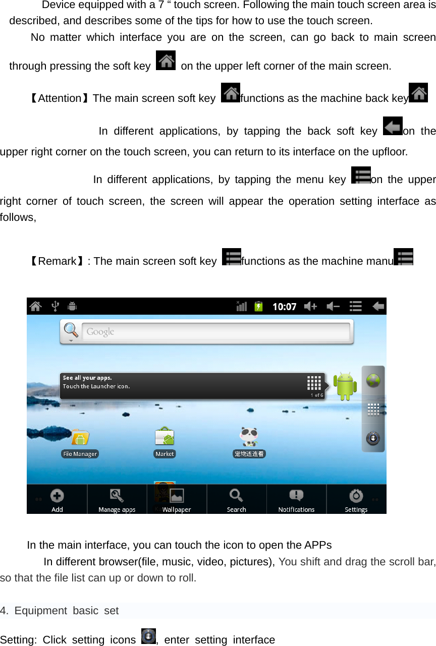       Device equipped with a 7 &ldquo; touch screen. Following the main touch screen area is described, and describes some of the tips for how to use the touch screen.    No matter which interface you are on the screen, can go back to main screen through pressing the soft key    on the upper left corner of the main screen. 【Attention】The main screen soft key  functions as the machine back key               In different applications, by tapping the back soft key  on the upper right corner on the touch screen, you can return to its interface on the upfloor. In different applications, by tapping the menu key  on the upper right corner of touch screen, the screen will appear the operation setting interface as follows,    【Remark】: The main screen soft key  functions as the machine manu     In the main interface, you can touch the icon to open the APPs    In different browser(file, music, video, pictures), You shift and drag the scroll bar, so that the file list can up or down to roll.    4. Equipment basic set Setting: Click setting icons  , enter setting interface 