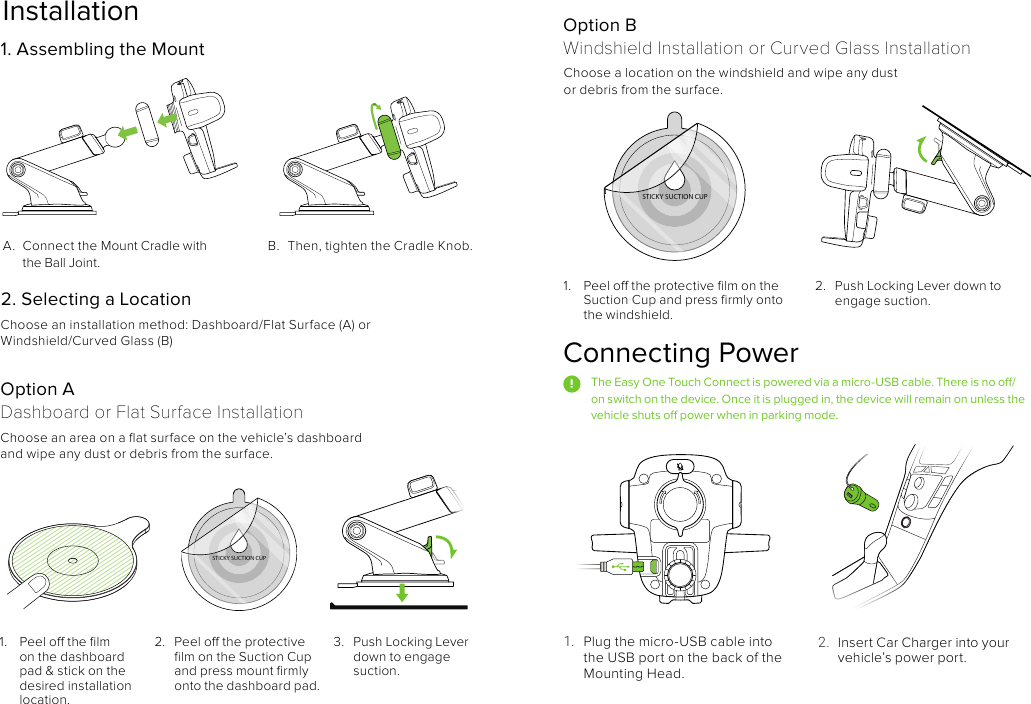Installation1.  Peel o the protective ﬁlm on the Suction Cup and press ﬁrmly onto the windshield. A.  Connect the Mount Cradle with the Ball Joint.Choose an installation method: Dashboard/Flat Surface (A) or Windshield/Curved Glass (B)Choose an area on a ﬂat surface on the vehicle’s dashboard and wipe any dust or debris from the surface. Choose a location on the windshield and wipe any dust or debris from the surface.B.  Then, tighten the Cradle Knob.2.  Push Locking Lever down to engage suction. 2. Selecting a Location1. Assembling the MountOption ADashboard or Flat Surface InstallationOption B Windshield Installation or Curved Glass Installation2.  Peel o the protective ﬁlm on the Suction Cup and press mount ﬁrmly onto the dashboard pad. 3.  Push Locking Lever down to engage suction. Connecting PowerThe Easy One Touch Connect is powered via a micro-USB cable. There is no o/on switch on the device. Once it is plugged in, the device will remain on unless the vehicle shuts o power when in parking mode. 1.  Plug the micro-USB cable into the USB port on the back of the Mounting Head.STICKY SUCTION CUPSTICKY SUCTION CUP2.  Insert Car Charger into your vehicle’s power port.1.  Peel o the ﬁlm on the dashboard pad &amp; stick on the desired installation location.