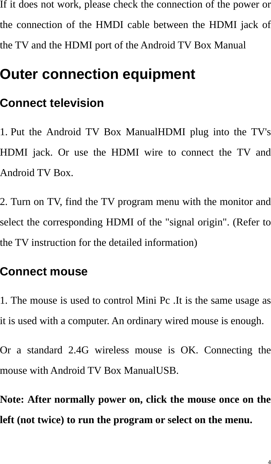    4If it does not work, please check the connection of the power or the connection of the HMDI cable between the HDMI jack of the TV and the HDMI port of the Android TV Box Manual Outer connection equipment   Connect television   1. Put the Android TV Box ManualHDMI plug into the TV&apos;s HDMI jack. Or use the HDMI wire to connect the TV and Android TV Box. 2. Turn on TV, find the TV program menu with the monitor and select the corresponding HDMI of the &quot;signal origin&quot;. (Refer to the TV instruction for the detailed information) Connect mouse   1. The mouse is used to control Mini Pc .It is the same usage as it is used with a computer. An ordinary wired mouse is enough.   Or a standard 2.4G wireless mouse is OK. Connecting the mouse with Android TV Box ManualUSB.     Note: After normally power on, click the mouse once on the left (not twice) to run the program or select on the menu.   
