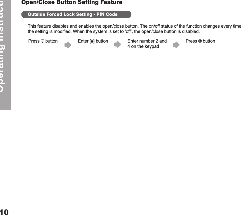 Operating Instructions10Open/Close Button Setting FeatureOutside Forced Lock Setting - PIN CodeThis feature disables and enables the open/close button. The on/off status of the function changes every time the setting is modified. When the system is set to ‘off’, the open/close button is disabled.Enter [#] button Enter number 2 and  4 on the keypadPress ® button Press ® button