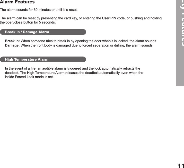 The alarm sounds for 30 minutes or until it is reset.  The alarm can be reset by presenting the card key, or entering the User PIN code, or pushing and holding the open/close button for 5 seconds.Safety Features11Alarm FeaturesBreak in / Damage AlarmHigh Temperature AlarmBreak in: When someone tries to break in by opening the door when it is locked, the alarm sounds.Damage: When the front body is damaged due to forced separation or drilling, the alarm sounds.In the event of a fire, an audible alarm is triggered and the lock automatically retracts the  deadbolt. The High Temperature Alarm releases the deadbolt automatically even when the  inside Forced Lock mode is set. 