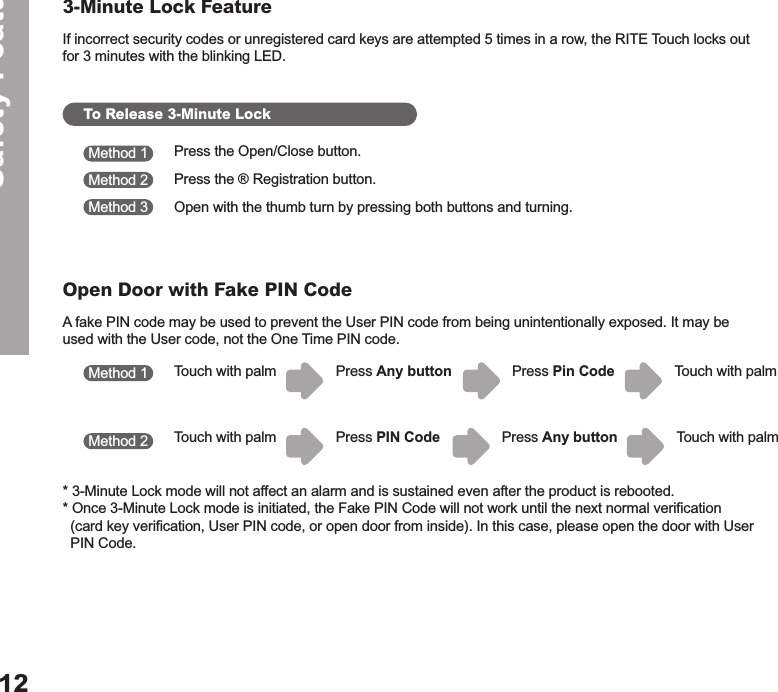 If incorrect security codes or unregistered card keys are attempted 5 times in a row, the RITE Touch locks out for 3 minutes with the blinking LED.A fake PIN code may be used to prevent the User PIN code from being unintentionally exposed. It may be used with the User code, not the One Time PIN code. * 3-Minute Lock mode will not affect an alarm and is sustained even after the product is rebooted.* Once 3-Minute Lock mode is initiated, the Fake PIN Code will not work until the next normal verification    (card key verification, User PIN code, or open door from inside). In this case, please open the door with User    PIN Code. Safety Features123-Minute Lock FeatureOpen Door with Fake PIN CodeTo Release 3-Minute LockPress the Open/Close button. Press the ® Registration button.Open with the thumb turn by pressing both buttons and turning.   Method 1Method 1Method 2Method 2Method 3Touch with palmTouch with palmTouch with palmTouch with palmPress Any buttonPress PIN CodePress Pin CodePress Any button