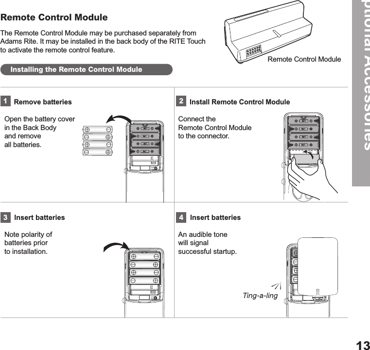 The Remote Control Module may be purchased separately from Adams Rite. It may be installed in the back body of the RITE Touch to activate the remote control feature.Remote Control ModuleOptional Accessories13Remote Control ModuleInstalling the Remote Control ModulePress the Open/Close button. Press the ® Registration button.Open with the thumb turn by pressing both buttons and turning.   Touch with palmTouch with palm     Remove batteries  Open the battery cover  in the Back Body  and remove  all batteries.      Install Remote Control ModuleConnect the  Remote Control Module  to the connector.     Insert batteriesNote polarity of  batteries prior  to installation.      Insert batteriesAn audible tone  will signal  successful startup.1324