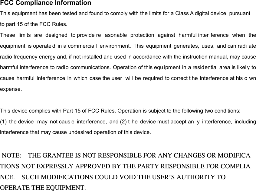 FCC Compliance Information This equipment has been tested and found to comply with the limits for a Class A digital device, pursuant   to part 15 of the FCC Rules. These limits are designed to provide re asonable protection against harmful inter ference when the equipment is operate d in a commercia l environment. This equipment generates, uses, and can radi ate radio frequency energy and, if not installed and used in accordance with the instruction manual, may cause harmful interference to radio communications. Operation of this equ ipment in a residential area is likel y to cause harmful interference in which case the user  will be required to correct t he interference at his o wn expense.  This device complies with Part 15 of FCC Rules. Operation is subject to the following two conditions:   (1) the device  may not caus e interference, and (2) t he device must accept an y interference, including interference that may cause undesired operation of this device.   NOTE:    THE GRANTEE IS NOT RESPONSIBLE FOR ANY CHANGES OR MODIFICA TIONS NOT EXPRESSLY APPROVED BY THE PARTY RESPONSIBLE FOR COMPLIA NCE.    SUCH MODIFICATIONS COULD VOID THE USER’S AUTHORITY TO OPERATE THE EQUIPMENT. 