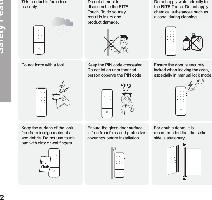 Safety FeaturesThis product is for indoor  use only.Do not force with a tool.Keep the surface of the lock free from foreign materials and debris. Do not use touch pad with dirty or wet ﬁngers.Ensure the glass door surface is free from ﬁlms and protective coverings before installation.For double doors, it is recommended that the strike side is stationary. Keep the PIN code concealed.  Do not let an unauthorized  person observe the PIN code. Ensure the door is securely locked when leaving the area, especially in manual lock mode.Do not apply water directly to the RITE Touch. Do not apply chemical substances such as alcohol during cleaning.Do not attempt to disassemble the RITE Touch. To do so may result in injury and product damage.2