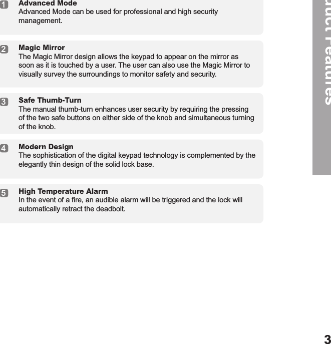 Product Features13245Advanced Mode Advanced Mode can be used for professional and high security management.Magic Mirror The Magic Mirror design allows the keypad to appear on the mirror as soon as it is touched by a user. The user can also use the Magic Mirror to visually survey the surroundings to monitor safety and security.Safe Thumb-Turn The manual thumb-turn enhances user security by requiring the pressing of the two safe buttons on either side of the knob and simultaneous turning of the knob.Modern Design The sophistication of the digital keypad technology is complemented by the elegantly thin design of the solid lock base.High Temperature Alarm In the event of a ﬁre, an audible alarm will be triggered and the lock will automatically retract the deadbolt.3