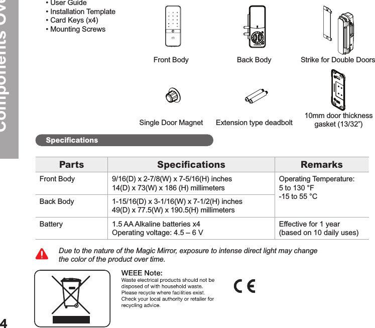 Components Overview4• User Guide • Installation Template• Card Keys (x4)• Mounting Screws Due to the nature of the Magic Mirror, exposure to intense direct light may change the color of the product over time. Front BodySingle Door MagnetExtension type deadbolt10mm door thickness gasket (13/32”)Back Body Strike for Double DoorsBasic ContentsSpeciﬁcationsParts Speciﬁcations RemarksFront Body 9/16(D) x 2-7/8(W) x 7-5/16(H) inches14(D) x 73(W) x 186 (H) millimetersOperating Temperature:5 to 130 °F-15 to 55 °CBack Body1-15/16(D) x 3-1/16(W) x 7-1/2(H) inches49(D) x 77.5(W) x 190.5(H) millimetersBattery 1.5 AA Alkaline batteries x4Operating voltage: 4.5 – 6 VEffective for 1 year  (based on 10 daily uses)