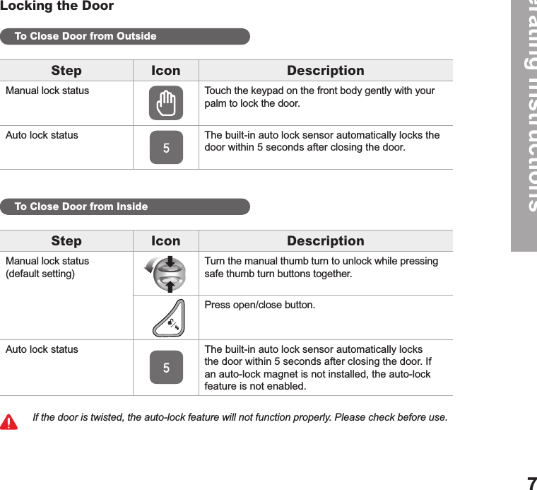 Operating Instructions7Locking the DoorTo Close Door from OutsideTo Close Door from InsideIf the door is twisted, the auto-lock feature will not function properly. Please check before use.Step Icon DescriptionManual lock status Touch the keypad on the front body gently with your palm to lock the door. Auto lock status The built-in auto lock sensor automatically locks the door within 5 seconds after closing the door. Step Icon DescriptionManual lock status (default setting)Turn the manual thumb turn to unlock while pressing safe thumb turn buttons together.Press open/close button.Auto lock status The built-in auto lock sensor automatically locks the door within 5 seconds after closing the door. If an auto-lock magnet is not installed, the auto-lock feature is not enabled.
