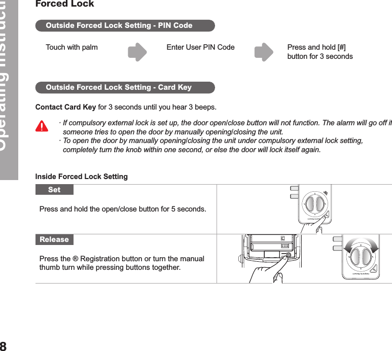 Operating Instructions8Forced LockOutside Forced Lock Setting - PIN CodeOutside Forced Lock Setting - Card KeyTouch with palmContact Card Key for 3 seconds until you hear 3 beeps.Inside Forced Lock SettingPress and hold [#] button for 3 secondsEnter User PIN Code∙ If compulsory external lock is set up, the door open/close button will not function. The alarm will go off if   someone tries to open the door by manually opening/closing the unit. ∙ To open the door by manually opening/closing the unit under compulsory external lock setting,     completely turn the knob within one second, or else the door will lock itself again.Press and hold the open/close button for 5 seconds. Press the ® Registration button or turn the manual thumb turn while pressing buttons together.SetRelease