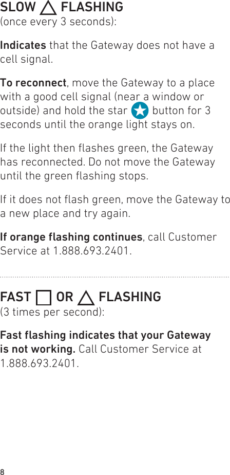 8SLOW   FLASHING(once every 3 seconds):Indicates that the Gateway does not have a cell signal.To reconnect, move the Gateway to a place with a good cell signal (near a window or outside) and hold the star   button for 3 seconds until the orange light stays on.If the light then ashes green, the Gateway has reconnected. Do not move the Gateway until the green ashing stops.If it does not ash green, move the Gateway to a new place and try again.Iforangeashingcontinues, call Customer Service at 1.888.693.2401.FAST   OR   FLASHING(3 times per second):FastashingindicatesthatyourGatewayis not working. Call Customer Service at 1.888.693.2401.