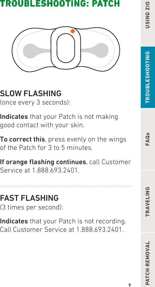 9FAQsUSING ZIOPATCH REMOVAL TRAVELING TROUBLESHOOTINGTROUBLESHOOTING: PATCHSLOW FLASHING(once every 3 seconds):Indicates that your Patch is not making good contact with your skin.To correct this, press evenly on the wings of the Patch for 3 to 5 minutes.Iforangeashingcontinues, call Customer Service at 1.888.693.2401.FAST FLASHING(3 times per second):Indicates that your Patch is not recording. Call Customer Service at 1.888.693.2401.