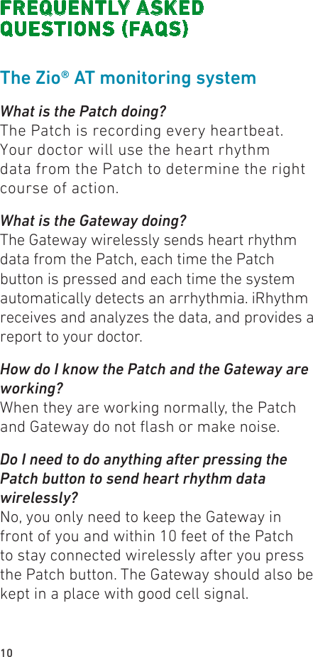 10FREQUENTLY ASKED  QUESTIONS (FAQS)The Zio® AT monitoring systemWhat is the Patch doing?The Patch is recording every heartbeat. Your doctor will use the heart rhythm data from the Patch to determine the right course of action.What is the Gateway doing?The Gateway wirelessly sends heart rhythm data from the Patch, each time the Patch button is pressed and each time the system automatically detects an arrhythmia. iRhythm receives and analyzes the data, and provides a report to your doctor.How do I know the Patch and the Gateway are working?When they are working normally, the Patch and Gateway do not ash or make noise.Do I need to do anything after pressing the Patch button to send heart rhythm data wirelessly?No, you only need to keep the Gateway in front of you and within 10 feet of the Patch to stay connected wirelessly after you press the Patch button. The Gateway should also be kept in a place with good cell signal.