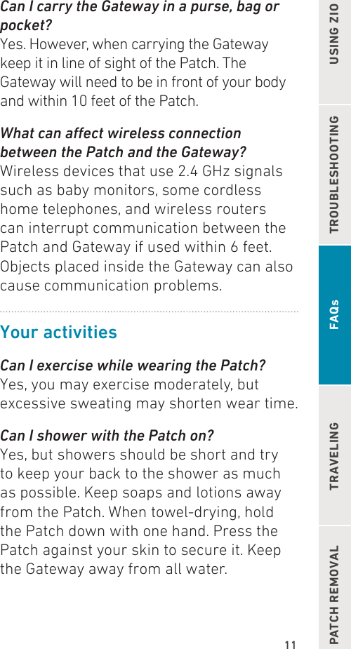 11TROUBLESHOOTING USING ZIOPATCH REMOVAL TRAVELING FAQsCan I carry the Gateway in a purse, bag or pocket?Yes. However, when carrying the Gateway keep it in line of sight of the Patch. The Gateway will need to be in front of your body and within 10 feet of the Patch.What can aect wireless connection between the Patch and the Gateway? Wireless devices that use 2.4 GHz signals such as baby monitors, some cordless home telephones, and wireless routers can interrupt communication between the Patch and Gateway if used within 6 feet.Objects placed inside the Gateway can also cause communication problems.Your activitiesCan I exercise while wearing the Patch? Yes, you may exercise moderately, but excessive sweating may shorten wear time.Can I shower with the Patch on?Yes, but showers should be short and try to keep your back to the shower as much as possible. Keep soaps and lotions away from the Patch. When towel-drying, hold the Patch down with one hand. Press the Patch against your skin to secure it. Keep the Gateway away from all water.