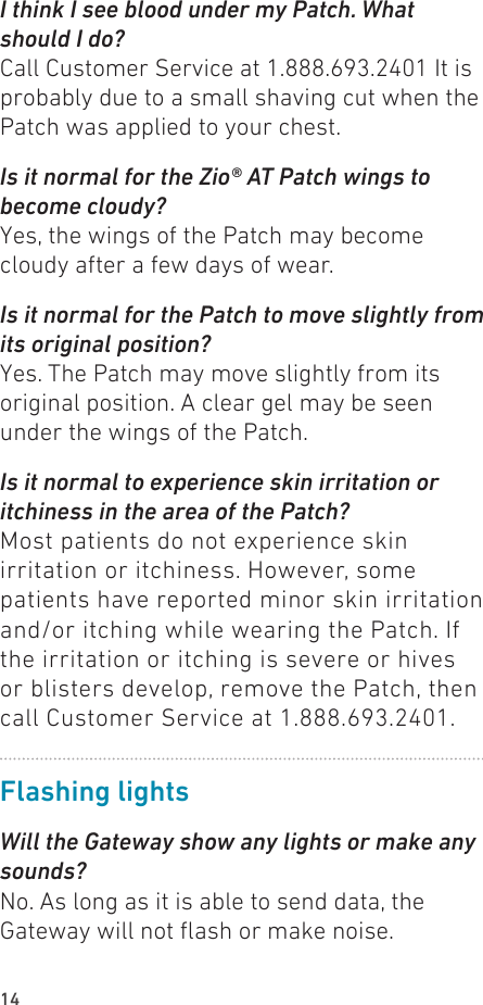14I think I see blood under my Patch. What should I do?Call Customer Service at 1.888.693.2401 It is probably due to a small shaving cut when the Patch was applied to your chest.Is it normal for the Zio® AT Patch wings to become cloudy?Yes, the wings of the Patch may become cloudy after a few days of wear.Is it normal for the Patch to move slightly from its original position?Yes. The Patch may move slightly from its original position. A clear gel may be seen under the wings of the Patch.Is it normal to experience skin irritation or itchiness in the area of the Patch?Most patients do not experience skin irritation or itchiness. However, some patients have reported minor skin irritation and/or itching while wearing the Patch. If the irritation or itching is severe or hives or blisters develop, remove the Patch, then call Customer Service at 1.888.693.2401.Flashing lightsWill the Gateway show any lights or make any sounds?No. As long as it is able to send data, the Gateway will not ash or make noise.