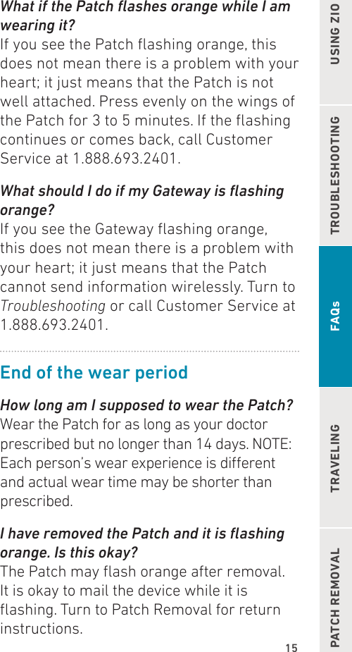 15TROUBLESHOOTING USING ZIOPATCH REMOVAL TRAVELING FAQsWhat if the Patch ashes orange while I am wearing it?If you see the Patch ashing orange, this does not mean there is a problem with your heart; it just means that the Patch is not well attached. Press evenly on the wings of the Patch for 3 to 5 minutes. If the ashing continues or comes back, call Customer Service at 1.888.693.2401.What should I do if my Gateway is ashing orange?If you see the Gateway ashing orange, this does not mean there is a problem with your heart; it just means that the Patch cannot send information wirelessly. Turn to Troubleshooting or call Customer Service at 1.888.693.2401.End of the wear periodHow long am I supposed to wear the Patch?Wear the Patch for as long as your doctor prescribed but no longer than 14 days. NOTE: Each person’s wear experience is dierent and actual wear time may be shorter than prescribed.I have removed the Patch and it is ashing orange. Is this okay?The Patch may ash orange after removal. It is okay to mail the device while it is ashing. Turn to Patch Removal for return instructions.