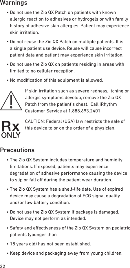 22Warnings  •  Do not use the Zio QX Patch on patients with known allergic reaction to adhesives or hydrogels or with family history of adhesive skin allergies. Patient may experience skin irritation.  •  Do not reuse the Zio QX Patch on multiple patients. It is a single patient use device. Reuse will cause incorrect patient data and patient may experience skin irritation.  •  Do not use the Zio QX on patients residing in areas with limited to no cellular reception.  •  No modication of this equipment is allowed.If skin irritation such as severe redness, itching or allergic symptoms develop, remove the Zio QX Patch from the patient’s chest.  Call iRhythm Customer Service at 1.888.693.2401CAUTION: Federal (USA) law restricts the sale of this device to or on the order of a physician.Precautions  •  The Zio QX System includes temperature and humidity limitations. If exposed, patients may experience degradation of adhesive performance causing the device to slip or fall o during the patient wear duration.  •  The Zio QX System has a shelf-life date. Use of expired device may cause a degradation of ECG signal quality and/or low battery condition.  •  Do not use the Zio QX System if package is damaged. Device may not perform as intended.  •  Safety and eectiveness of the Zio QX System on pediatric patients (younger than  •  18 years old) has not been established.  •  Keep device and packaging away from young children.  