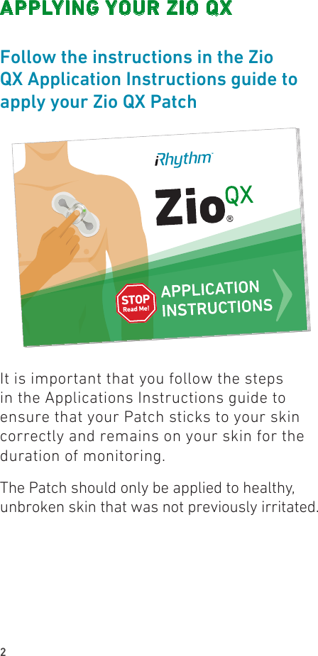 2APPLYING YOUR ZIO QXFollow the instructions in the Zio QX Application Instructions guide to apply your Zio QX PatchIt is important that you follow the steps in the Applications Instructions guide to ensure that your Patch sticks to your skin correctly and remains on your skin for the duration of monitoring.The Patch should only be applied to healthy, unbroken skin that was not previously irritated.