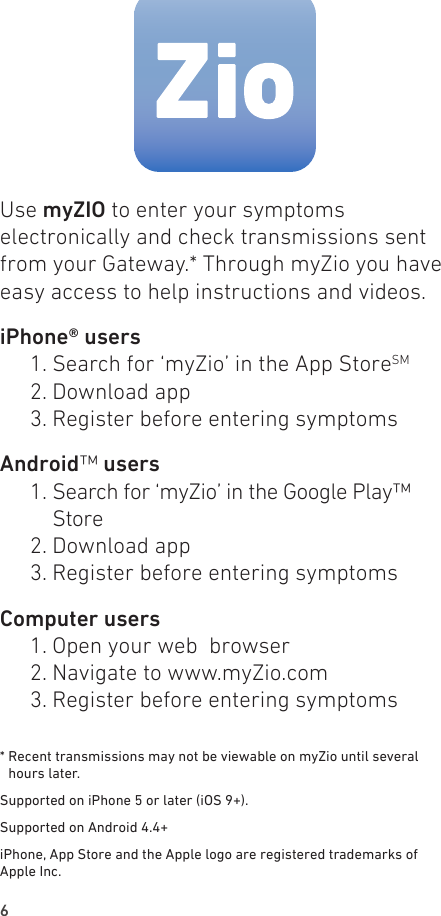 6Use myZIO to enter your symptoms electronically and check transmissions sent from your Gateway.* Through myZio you have easy access to help instructions and videos.iPhone® users  1. Search for ‘myZio’ in the App StoreSM  2. Download app  3. Register before entering symptomsAndroid™ users  1.   Search  for  ‘myZio’  in  the Google  Play™               Store  2. Download app  3. Register before entering symptoms Computer users  1. Open your web  browser  2. Navigate to www.myZio.com  3. Register before entering symptoms*  Recent transmissions may not be viewable on myZio until several hours later.Supported on iPhone 5 or later (iOS 9+). Supported on Android 4.4+iPhone, App Store and the Apple logo are registered trademarks of Apple Inc.
