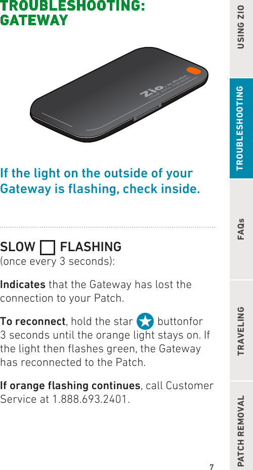 7FAQsUSING ZIOPATCH REMOVAL TRAVELINGTROUBLESHOOTING: GATEWAYIf the light on the outside of your  Gatewayisashing,checkinside.SLOW   FLASHING(once every 3 seconds):Indicates that the Gateway has lost the connection to your Patch.To reconnect, hold the star   buttonfor 3 seconds until the orange light stays on. If the light then ashes green, the Gateway has reconnected to the Patch.Iforangeashingcontinues, call Customer Service at 1.888.693.2401. TROUBLESHOOTING