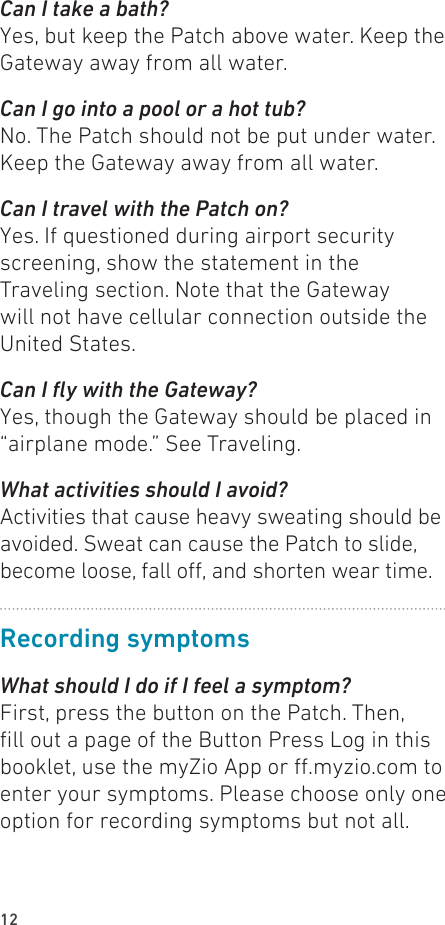 12Can I take a bath?Yes, but keep the Patch above water. Keep the Gateway away from all water.Can I go into a pool or a hot tub?No. The Patch should not be put under water. Keep the Gateway away from all water.Can I travel with the Patch on?Yes. If questioned during airport security screening, show the statement in the Traveling section. Note that the Gateway will not have cellular connection outside the United States.Can I y with the Gateway?Yes, though the Gateway should be placed in “airplane mode.” See Traveling.What activities should I avoid? Activities that cause heavy sweating should be avoided. Sweat can cause the Patch to slide, become loose, fall o, and shorten wear time.Recording symptomsWhat should I do if I feel a symptom? First, press the button on the Patch. Then, ll out a page of the Button Press Log in this booklet, use the myZio App or .myzio.com to enter your symptoms. Please choose only one option for recording symptoms but not all.