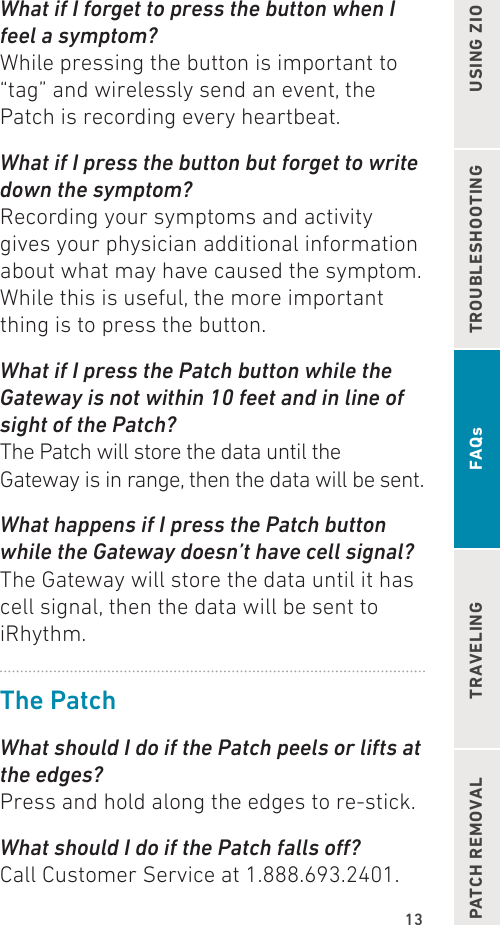 13TROUBLESHOOTING USING ZIOPATCH REMOVAL TRAVELING FAQsWhat if I forget to press the button when I feel a symptom?While pressing the button is important to “tag” and wirelessly send an event, the Patch is recording every heartbeat.What if I press the button but forget to write down the symptom?Recording your symptoms and activity gives your physician additional information about what may have caused the symptom. While this is useful, the more important thing is to press the button.What if I press the Patch button while the Gateway is not within 10 feet and in line of sight of the Patch?The Patch will store the data until the Gateway is in range, then the data will be sent.What happens if I press the Patch button while the Gateway doesn’t have cell signal?The Gateway will store the data until it has cell signal, then the data will be sent to iRhythm.The PatchWhat should I do if the Patch peels or lifts at the edges?Press and hold along the edges to re-stick.What should I do if the Patch falls o?Call Customer Service at 1.888.693.2401.