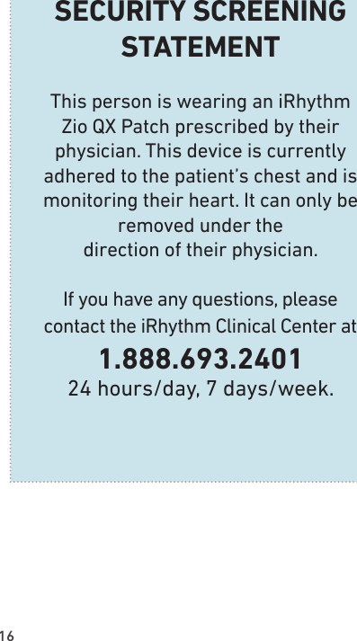 16SECURITY SCREENING  STATEMENTThis person is wearing an iRhythm Zio QX Patch prescribed by their physician. This device is currently adhered to the patient’s chest and is monitoring their heart. It can only be removed under the  direction of their physician.If you have any questions, please  contact the iRhythm Clinical Center at1.888.693.240124 hours/day, 7 days/week.