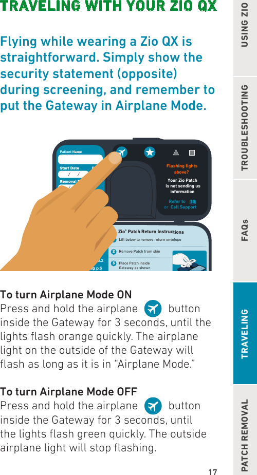 17TROUBLESHOOTINGFAQsUSING ZIOPATCH REMOVAL TRAVELINGTRAVELING WITH YOUR ZIO QXFlying while wearing a Zio QX is  straightforward. Simply show the  security statement (opposite) during screening, and remember to put the Gateway in Airplane Mode.Refer toor Call Support Flashing lightsabove? Your Zio Patch is not sending usinformation Patient NameStart Date RxRemoval Date daysFor Support Call: 1.888.693.2401or visitmyZIO.com4321Quick Reference Patient InstructionsUsing the ZIO® SR p.2Troubleshooting p.6 FAQs p.9Patch Removal p.18 Zio® Patch Return InstructionsLift below to remove return envelopeRemove Patch from skinPlace Patch inside Gateway as shownPlace Patient booklet and Gateway in return envelope    Lift for Return Envelope  To turn Airplane Mode ONPress and hold the airplane     button inside the Gateway for 3 seconds, until the lights ash orange quickly. The airplane light on the outside of the Gateway will ash as long as it is in “Airplane Mode.”To turn Airplane Mode OFFPress and hold the airplane     button inside the Gateway for 3 seconds, until the lights ash green quickly. The outside airplane light will stop ashing.