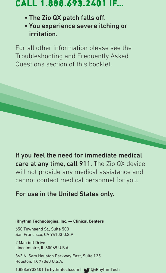iRhythm Technologies, Inc. — Clinical Centers650 Townsend St., Suite 500 San Francisco, CA 94103 U.S.A.2 Marriott Drive Lincolnshire, IL 60069 U.S.A.363 N. Sam Houston Parkway East, Suite 125 Houston, TX 77060 U.S.A.1.888.6932401 | irhythmtech.com |    @iRhythmTechCALL 1.888.693.2401 IF… •TheZioQXpatchfallso.   •  You experience severe itching or irritation.For all other information please see the  Troubleshooting and Frequently Asked Questions section of this booklet. If you feel the need for immediate medical care at any time, call 911. The Zio QX device will not provide any medical assistance and cannot contact medical personnel for you.For use in the United States only.