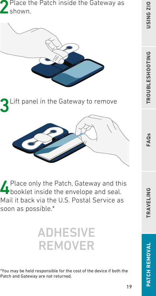 19TROUBLESHOOTINGFAQsUSING ZIOTRAVELINGPATCH REMOVAL2 Place the Patch inside the Gateway as shown. 3 Lift panel in the Gateway to remove4Place only the Patch, Gateway and this booklet inside the envelope and seal. Mail it back via the U.S. Postal Service as soon as possible.*ADHESIVE  REMOVER *You may be held responsible for the cost of the device if both the Patch and Gateway are not returned.
