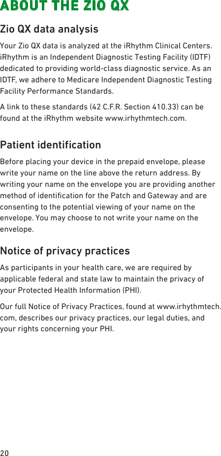 20ABOUT THE ZIO QXZio QX data analysisYour Zio QX data is analyzed at the iRhythm Clinical Centers. iRhythm is an Independent Diagnostic Testing Facility (IDTF) dedicated to providing world-class diagnostic service. As an IDTF, we adhere to Medicare Independent Diagnostic Testing Facility Performance Standards.A link to these standards (42 C.F.R. Section 410.33) can be found at the iRhythm website www.irhythmtech.com.PatientidenticationBefore placing your device in the prepaid envelope, please write your name on the line above the return address. By writing your name on the envelope you are providing another method of identication for the Patch and Gateway and are consenting to the potential viewing of your name on the envelope. You may choose to not write your name on the envelope.Notice of privacy practicesAs participants in your health care, we are required by applicable federal and state law to maintain the privacy of your Protected Health Information (PHI).Our full Notice of Privacy Practices, found at www.irhythmtech.com, describes our privacy practices, our legal duties, and your rights concerning your PHI.