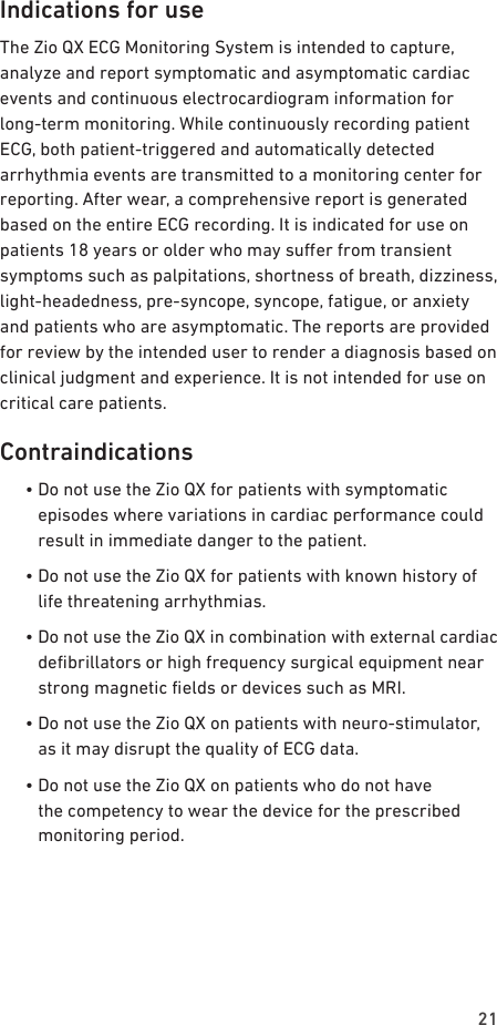 21Indications for useThe Zio QX ECG Monitoring System is intended to capture, analyze and report symptomatic and asymptomatic cardiac events and continuous electrocardiogram information for long-term monitoring. While continuously recording patient ECG, both patient-triggered and automatically detected arrhythmia events are transmitted to a monitoring center for reporting. After wear, a comprehensive report is generated based on the entire ECG recording. It is indicated for use on patients 18 years or older who may suer from transient symptoms such as palpitations, shortness of breath, dizziness, light-headedness, pre-syncope, syncope, fatigue, or anxiety and patients who are asymptomatic. The reports are provided for review by the intended user to render a diagnosis based on clinical judgment and experience. It is not intended for use on critical care patients.Contraindications  •  Do not use the Zio QX for patients with symptomatic episodes where variations in cardiac performance could result in immediate danger to the patient.  •  Do not use the Zio QX for patients with known history of life threatening arrhythmias.  •  Do not use the Zio QX in combination with external cardiac debrillators or high frequency surgical equipment near strong magnetic elds or devices such as MRI.  •  Do not use the Zio QX on patients with neuro-stimulator, as it may disrupt the quality of ECG data.  •  Do not use the Zio QX on patients who do not have the competency to wear the device for the prescribed monitoring period.