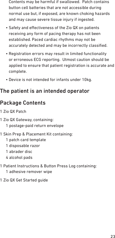 23Contents may be harmful if swallowed.  Patch contains button cell batteries that are not accessible during normal use but, if exposed, are known choking hazards and may cause severe tissue injury if ingested.  •  Safety and eectiveness of the Zio QX on patients receiving any form of pacing therapy has not been established. Paced cardiac rhythms may not be accurately detected and may be incorrectly classied.  •  Registration errors may result in limited functionality or erroneous ECG reporting.  Utmost caution should be applied to ensure that patient registration is accurate and complete.  •  Device is not intended for infants under 10kg.The patient is an intended operatorPackage Contents1 Zio QX Patch1 Zio QX Gateway, containing:   1 postage-paid return envelope1 Skin Prep &amp; Placement Kit containing:   1 patch card template   1 disposable razor   1 abrader disc   4 alcohol pads1 Patient Instructions &amp; Button Press Log containing:   1 adhesive remover wipe1 Zio QX Get Started guide